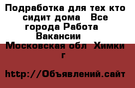 Подработка для тех,кто сидит дома - Все города Работа » Вакансии   . Московская обл.,Химки г.